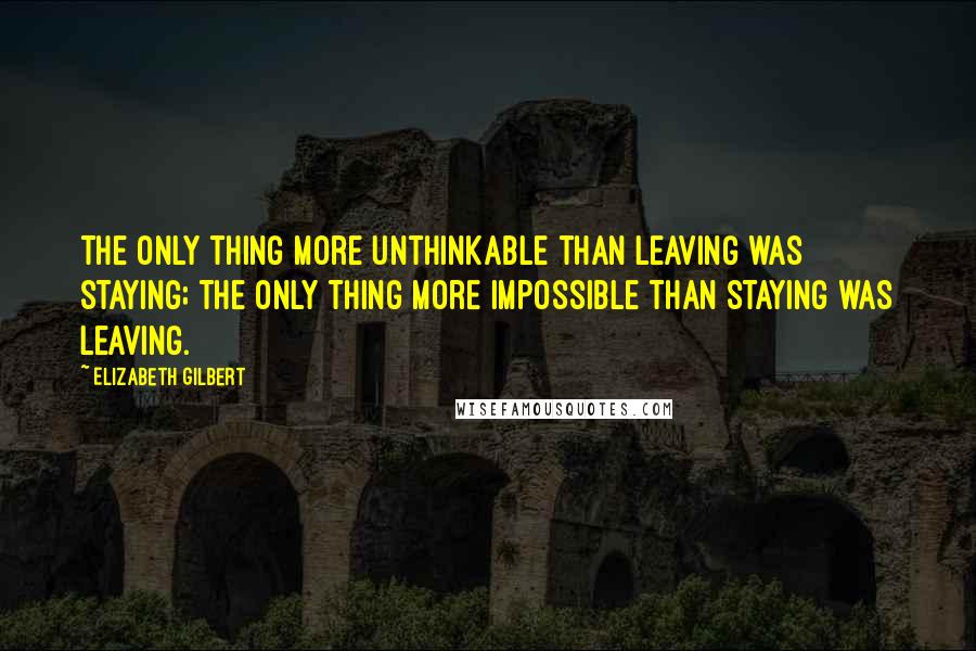 Elizabeth Gilbert Quotes: The only thing more unthinkable than leaving was staying; the only thing more impossible than staying was leaving.