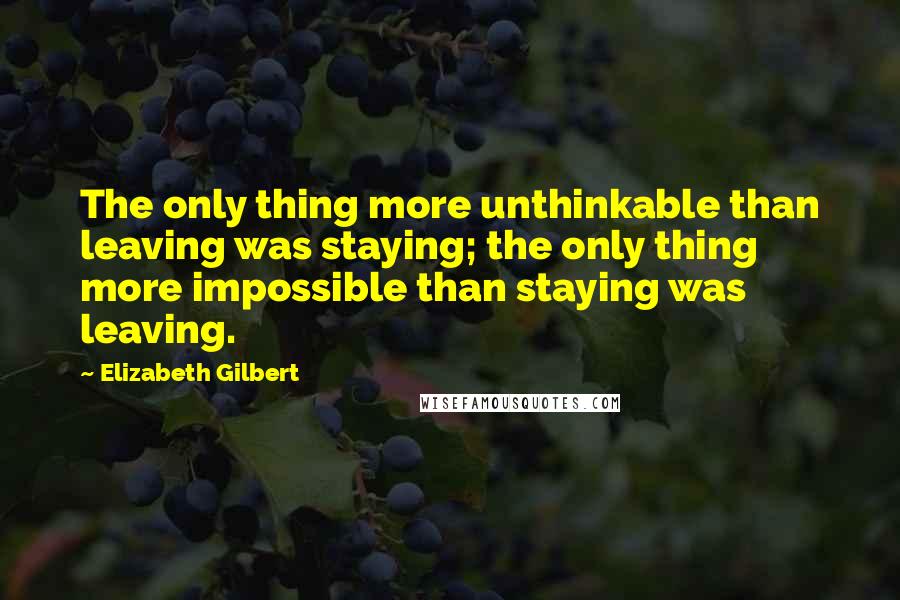 Elizabeth Gilbert Quotes: The only thing more unthinkable than leaving was staying; the only thing more impossible than staying was leaving.