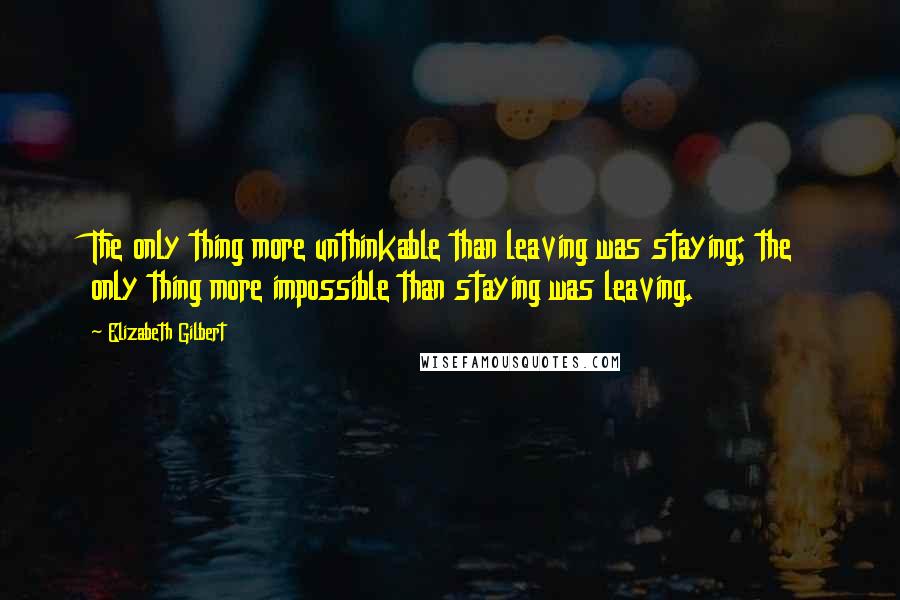 Elizabeth Gilbert Quotes: The only thing more unthinkable than leaving was staying; the only thing more impossible than staying was leaving.