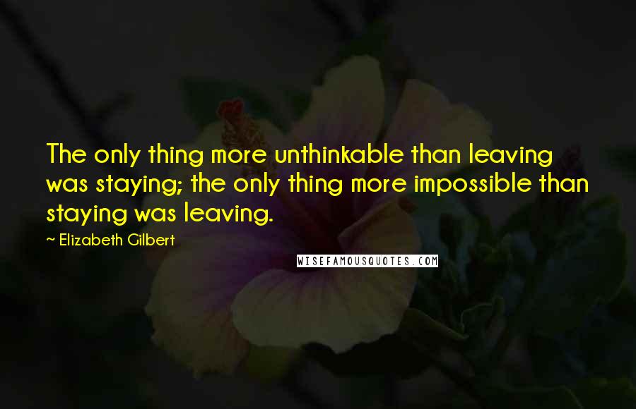 Elizabeth Gilbert Quotes: The only thing more unthinkable than leaving was staying; the only thing more impossible than staying was leaving.