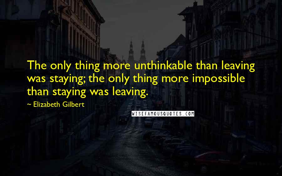 Elizabeth Gilbert Quotes: The only thing more unthinkable than leaving was staying; the only thing more impossible than staying was leaving.