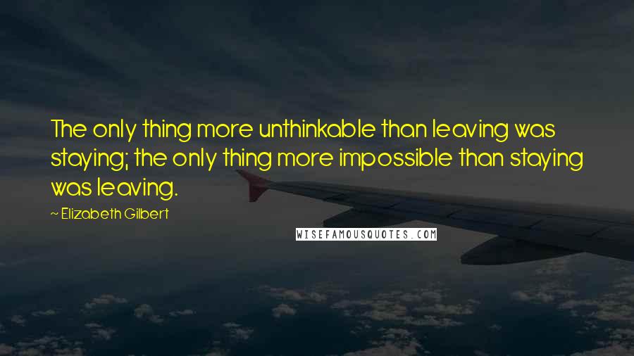 Elizabeth Gilbert Quotes: The only thing more unthinkable than leaving was staying; the only thing more impossible than staying was leaving.