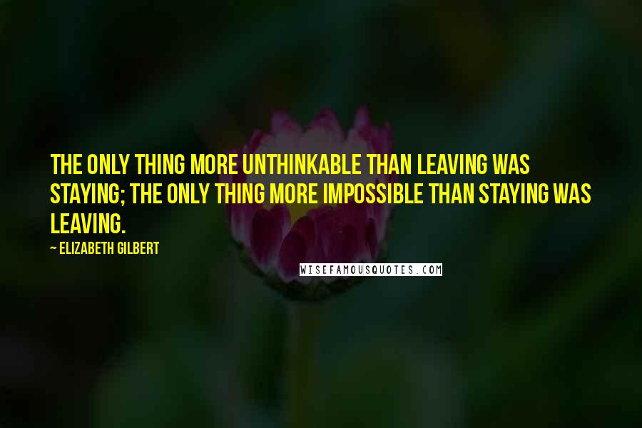 Elizabeth Gilbert Quotes: The only thing more unthinkable than leaving was staying; the only thing more impossible than staying was leaving.