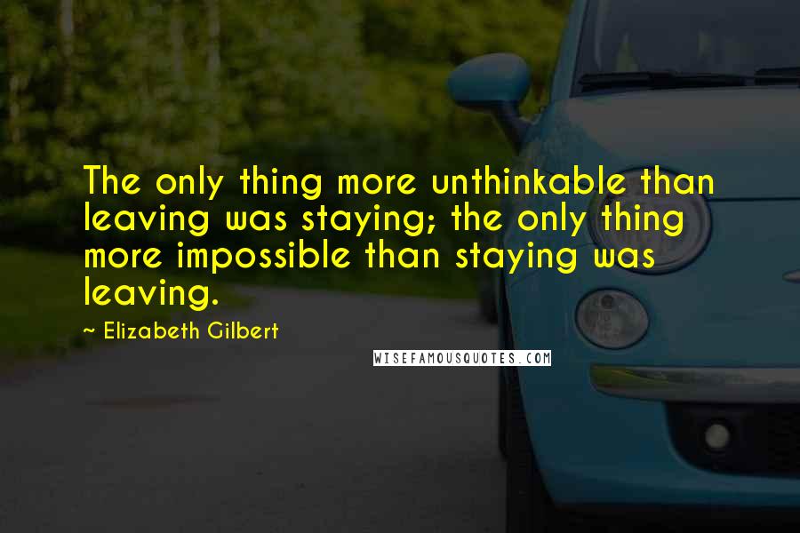 Elizabeth Gilbert Quotes: The only thing more unthinkable than leaving was staying; the only thing more impossible than staying was leaving.