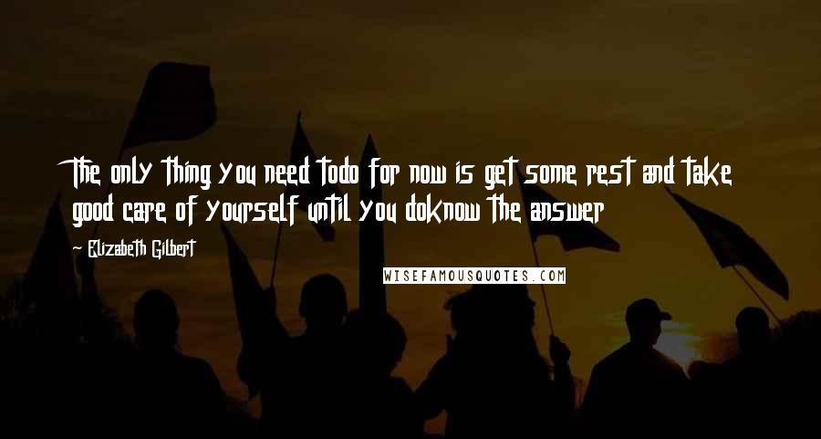 Elizabeth Gilbert Quotes: The only thing you need todo for now is get some rest and take good care of yourself until you doknow the answer