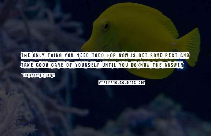 Elizabeth Gilbert Quotes: The only thing you need todo for now is get some rest and take good care of yourself until you doknow the answer