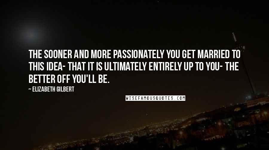 Elizabeth Gilbert Quotes: The sooner and more passionately you get married to this idea- that it is ultimately entirely up to you- the better off you'll be.