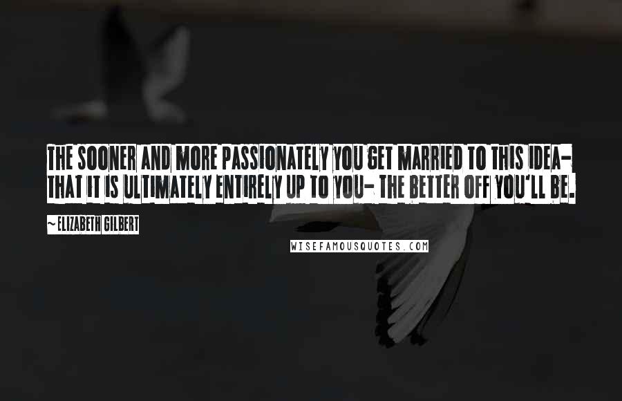 Elizabeth Gilbert Quotes: The sooner and more passionately you get married to this idea- that it is ultimately entirely up to you- the better off you'll be.