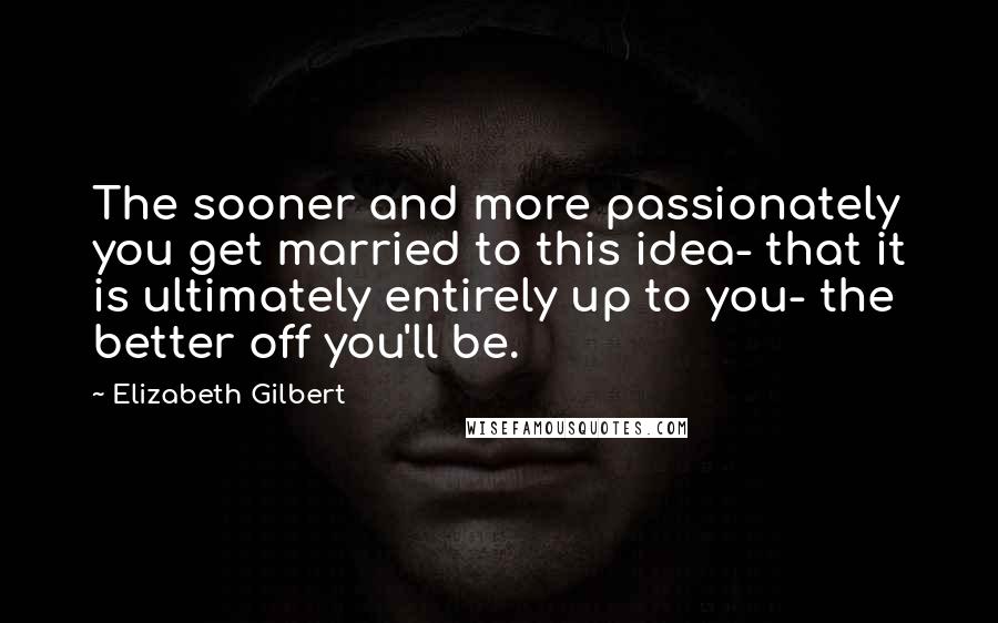 Elizabeth Gilbert Quotes: The sooner and more passionately you get married to this idea- that it is ultimately entirely up to you- the better off you'll be.