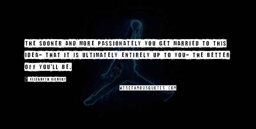 Elizabeth Gilbert Quotes: The sooner and more passionately you get married to this idea- that it is ultimately entirely up to you- the better off you'll be.