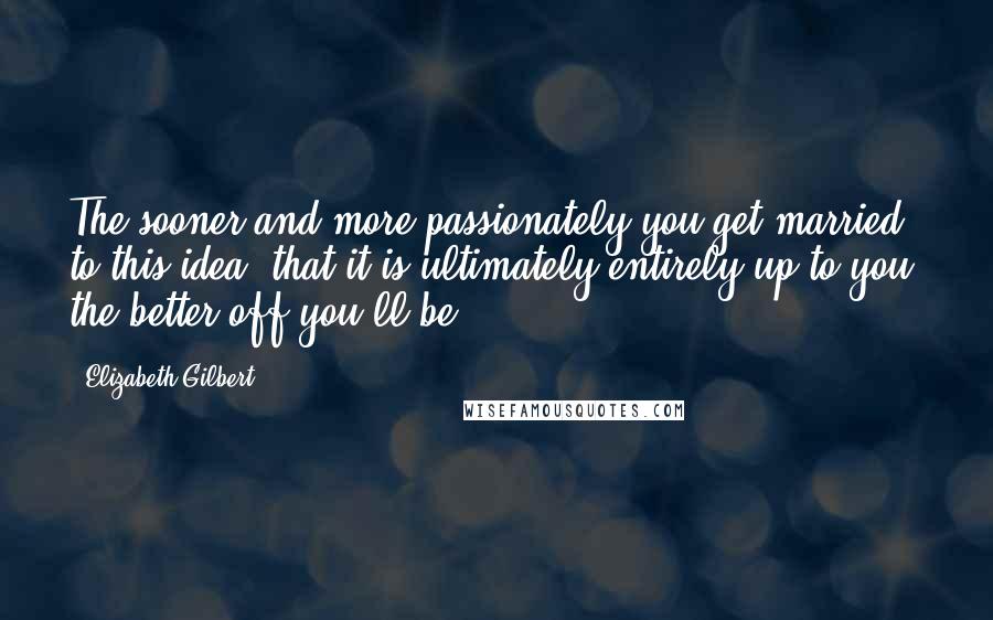 Elizabeth Gilbert Quotes: The sooner and more passionately you get married to this idea- that it is ultimately entirely up to you- the better off you'll be.