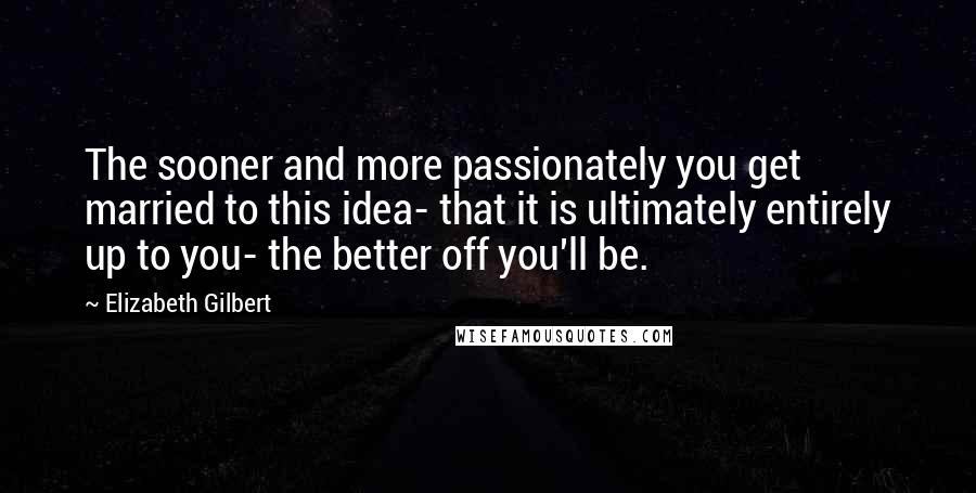 Elizabeth Gilbert Quotes: The sooner and more passionately you get married to this idea- that it is ultimately entirely up to you- the better off you'll be.