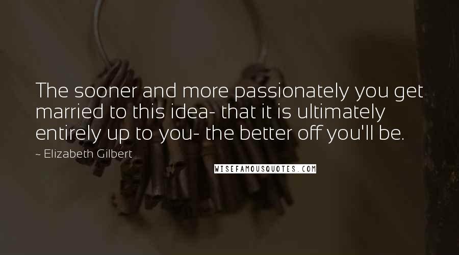 Elizabeth Gilbert Quotes: The sooner and more passionately you get married to this idea- that it is ultimately entirely up to you- the better off you'll be.