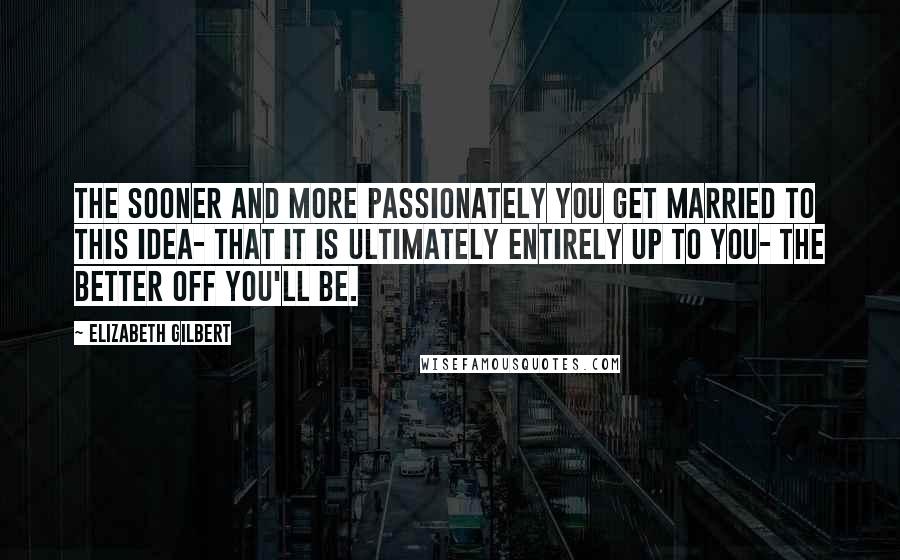 Elizabeth Gilbert Quotes: The sooner and more passionately you get married to this idea- that it is ultimately entirely up to you- the better off you'll be.