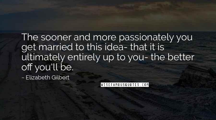 Elizabeth Gilbert Quotes: The sooner and more passionately you get married to this idea- that it is ultimately entirely up to you- the better off you'll be.