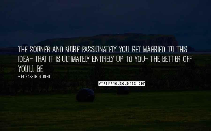 Elizabeth Gilbert Quotes: The sooner and more passionately you get married to this idea- that it is ultimately entirely up to you- the better off you'll be.