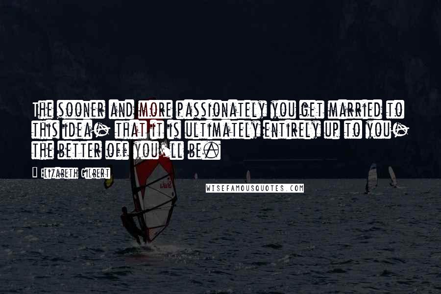 Elizabeth Gilbert Quotes: The sooner and more passionately you get married to this idea- that it is ultimately entirely up to you- the better off you'll be.