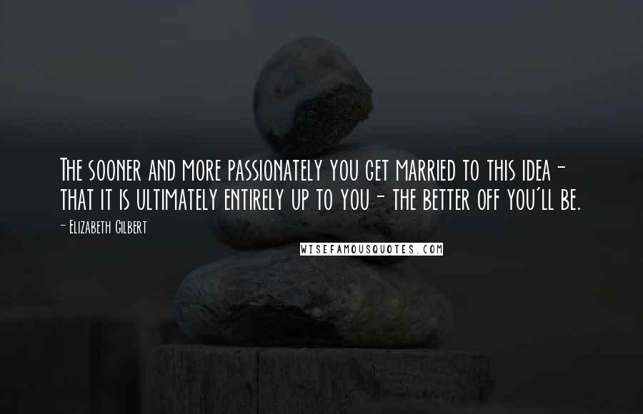 Elizabeth Gilbert Quotes: The sooner and more passionately you get married to this idea- that it is ultimately entirely up to you- the better off you'll be.