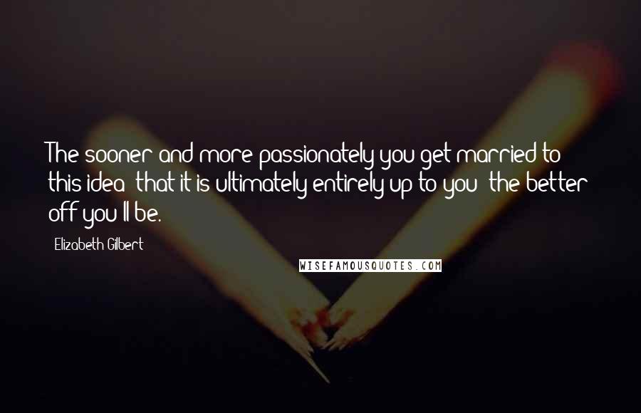 Elizabeth Gilbert Quotes: The sooner and more passionately you get married to this idea- that it is ultimately entirely up to you- the better off you'll be.