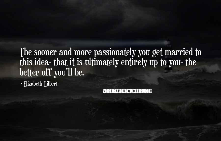 Elizabeth Gilbert Quotes: The sooner and more passionately you get married to this idea- that it is ultimately entirely up to you- the better off you'll be.