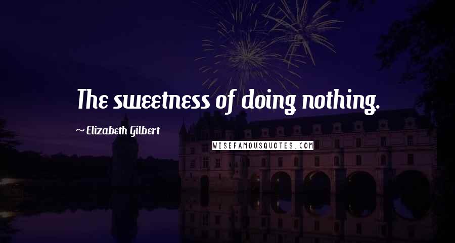 Elizabeth Gilbert Quotes: The sweetness of doing nothing.