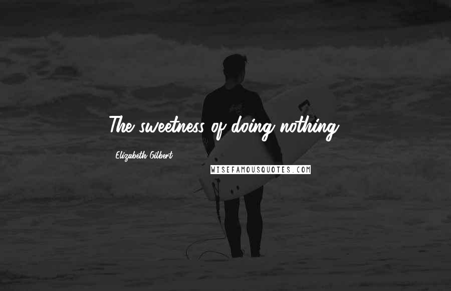 Elizabeth Gilbert Quotes: The sweetness of doing nothing.
