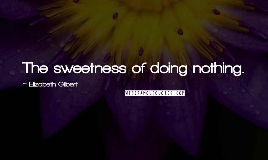 Elizabeth Gilbert Quotes: The sweetness of doing nothing.