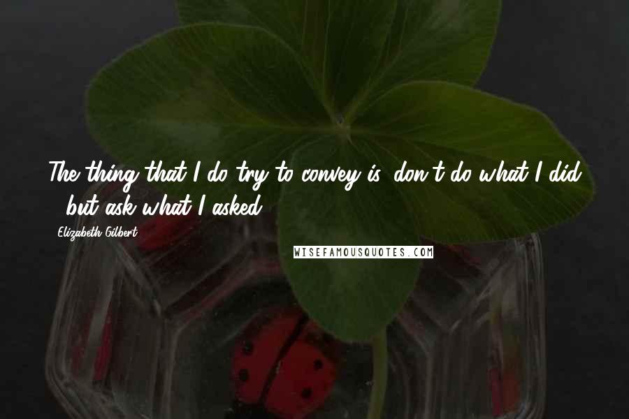 Elizabeth Gilbert Quotes: The thing that I do try to convey is, don't do what I did - but ask what I asked.