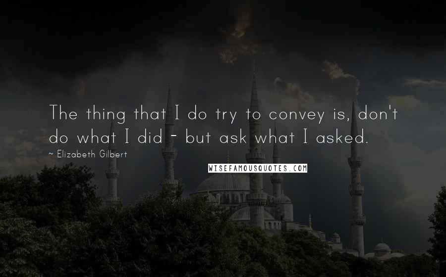 Elizabeth Gilbert Quotes: The thing that I do try to convey is, don't do what I did - but ask what I asked.