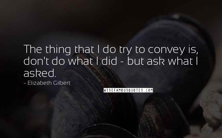 Elizabeth Gilbert Quotes: The thing that I do try to convey is, don't do what I did - but ask what I asked.