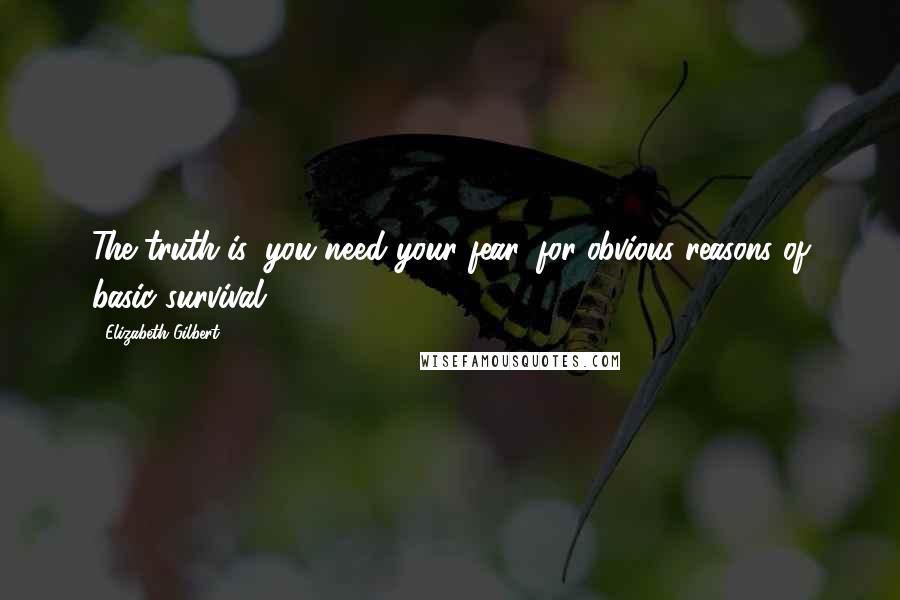 Elizabeth Gilbert Quotes: The truth is, you need your fear, for obvious reasons of basic survival.