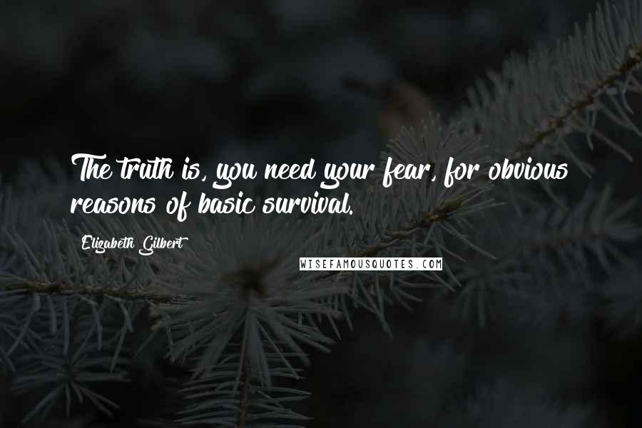 Elizabeth Gilbert Quotes: The truth is, you need your fear, for obvious reasons of basic survival.