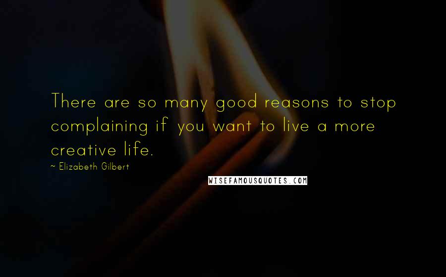 Elizabeth Gilbert Quotes: There are so many good reasons to stop complaining if you want to live a more creative life.