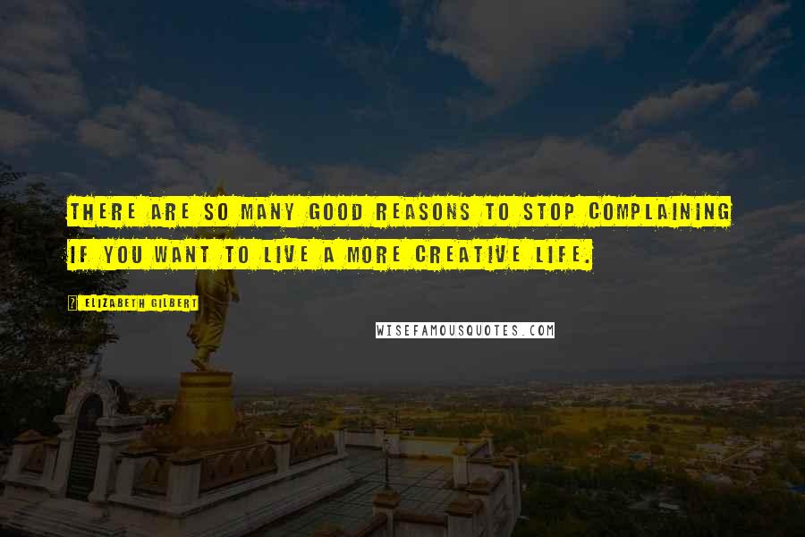 Elizabeth Gilbert Quotes: There are so many good reasons to stop complaining if you want to live a more creative life.