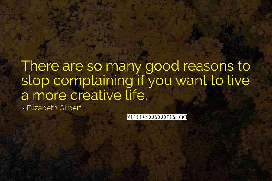 Elizabeth Gilbert Quotes: There are so many good reasons to stop complaining if you want to live a more creative life.