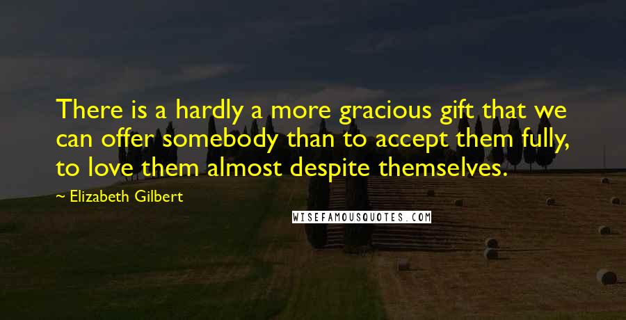 Elizabeth Gilbert Quotes: There is a hardly a more gracious gift that we can offer somebody than to accept them fully, to love them almost despite themselves.