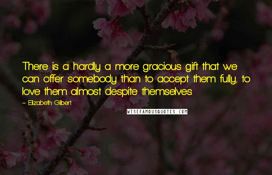 Elizabeth Gilbert Quotes: There is a hardly a more gracious gift that we can offer somebody than to accept them fully, to love them almost despite themselves.