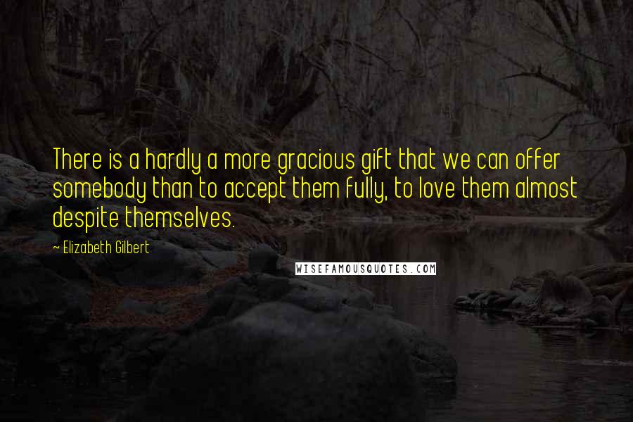 Elizabeth Gilbert Quotes: There is a hardly a more gracious gift that we can offer somebody than to accept them fully, to love them almost despite themselves.