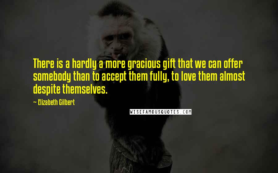 Elizabeth Gilbert Quotes: There is a hardly a more gracious gift that we can offer somebody than to accept them fully, to love them almost despite themselves.