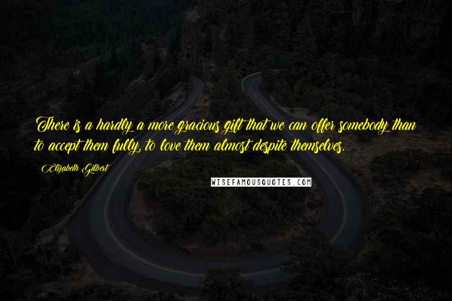 Elizabeth Gilbert Quotes: There is a hardly a more gracious gift that we can offer somebody than to accept them fully, to love them almost despite themselves.