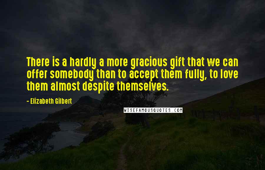 Elizabeth Gilbert Quotes: There is a hardly a more gracious gift that we can offer somebody than to accept them fully, to love them almost despite themselves.