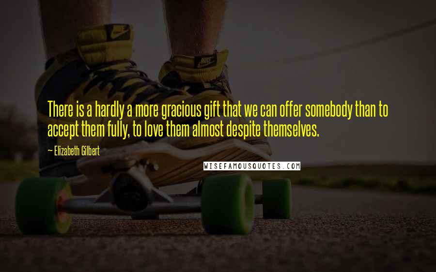 Elizabeth Gilbert Quotes: There is a hardly a more gracious gift that we can offer somebody than to accept them fully, to love them almost despite themselves.