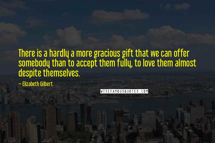 Elizabeth Gilbert Quotes: There is a hardly a more gracious gift that we can offer somebody than to accept them fully, to love them almost despite themselves.