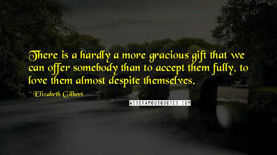 Elizabeth Gilbert Quotes: There is a hardly a more gracious gift that we can offer somebody than to accept them fully, to love them almost despite themselves.