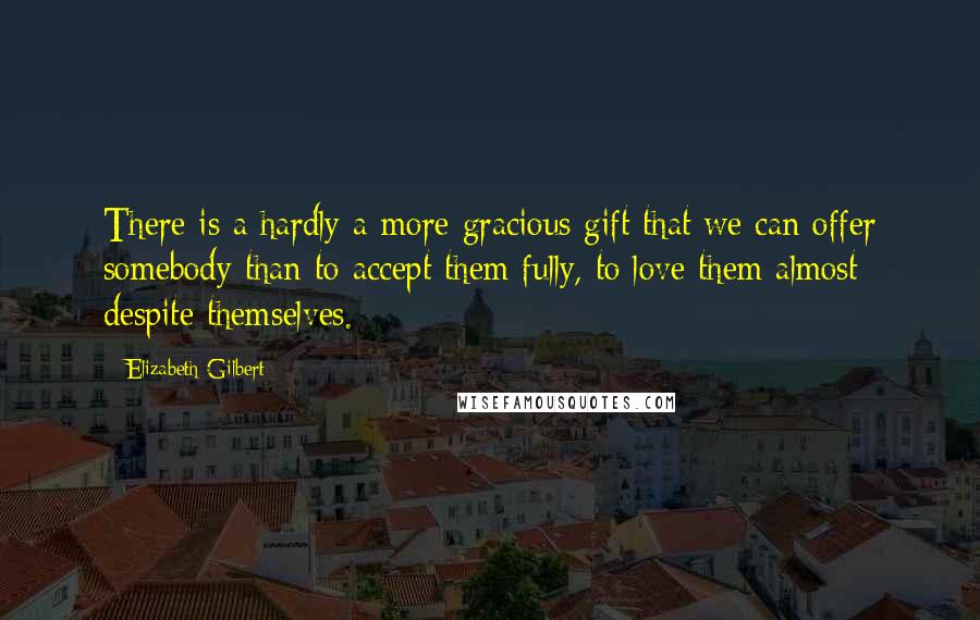 Elizabeth Gilbert Quotes: There is a hardly a more gracious gift that we can offer somebody than to accept them fully, to love them almost despite themselves.