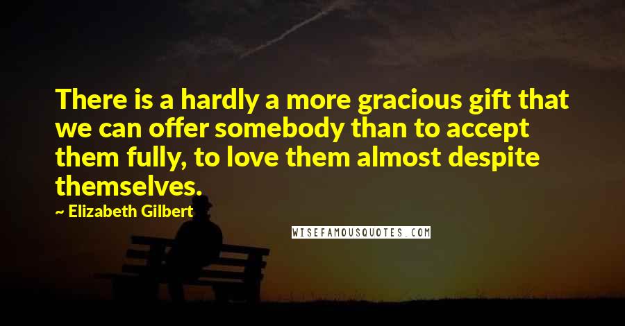 Elizabeth Gilbert Quotes: There is a hardly a more gracious gift that we can offer somebody than to accept them fully, to love them almost despite themselves.