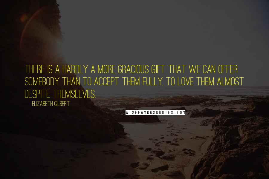 Elizabeth Gilbert Quotes: There is a hardly a more gracious gift that we can offer somebody than to accept them fully, to love them almost despite themselves.