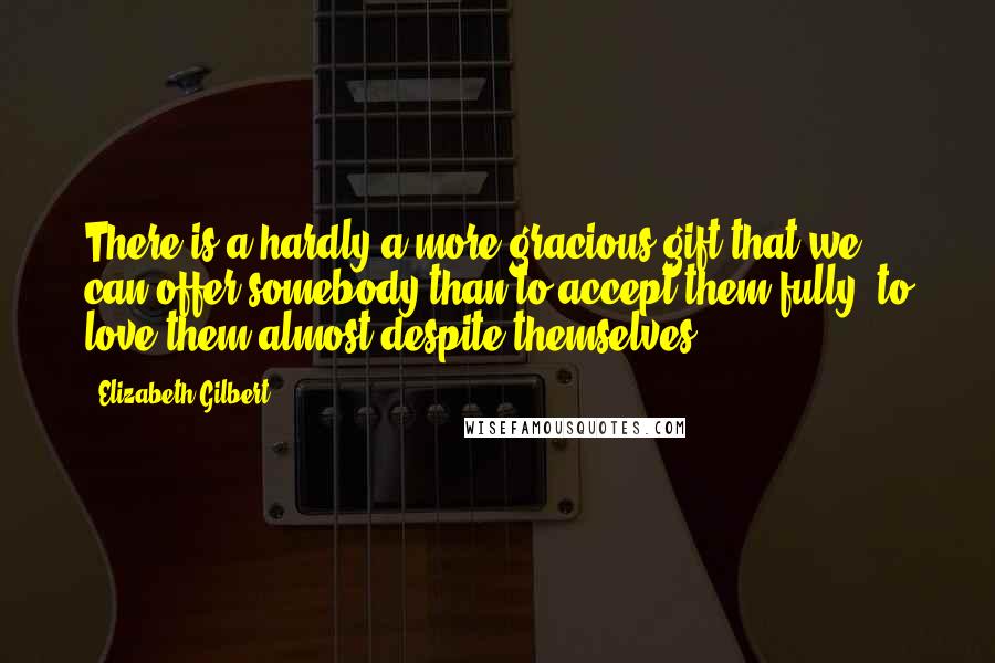 Elizabeth Gilbert Quotes: There is a hardly a more gracious gift that we can offer somebody than to accept them fully, to love them almost despite themselves.