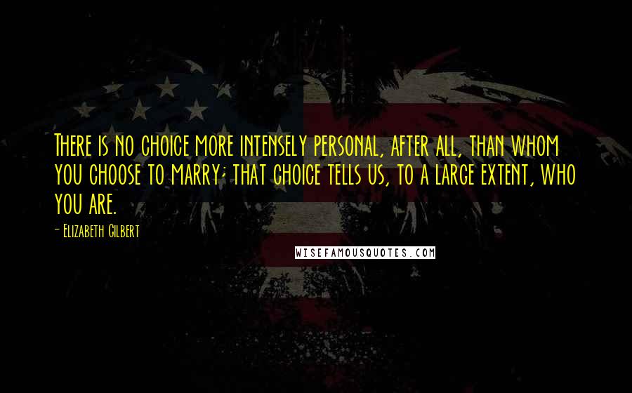 Elizabeth Gilbert Quotes: There is no choice more intensely personal, after all, than whom you choose to marry; that choice tells us, to a large extent, who you are.