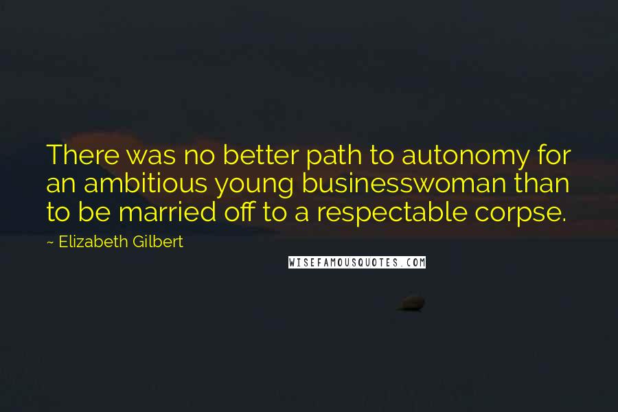 Elizabeth Gilbert Quotes: There was no better path to autonomy for an ambitious young businesswoman than to be married off to a respectable corpse.